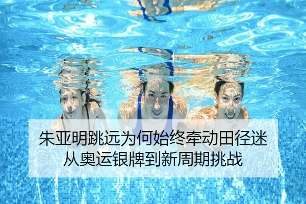 朱亚明跳远为何始终牵动田径迷 从奥运银牌到新周期挑战